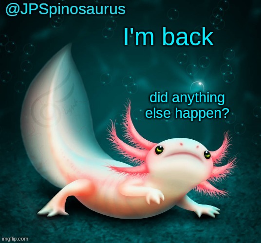 JPSpinosaurus's axolotl announcement temp | I'm back; did anything else happen? | image tagged in jpspinosaurus's axolotl announcement temp | made w/ Imgflip meme maker