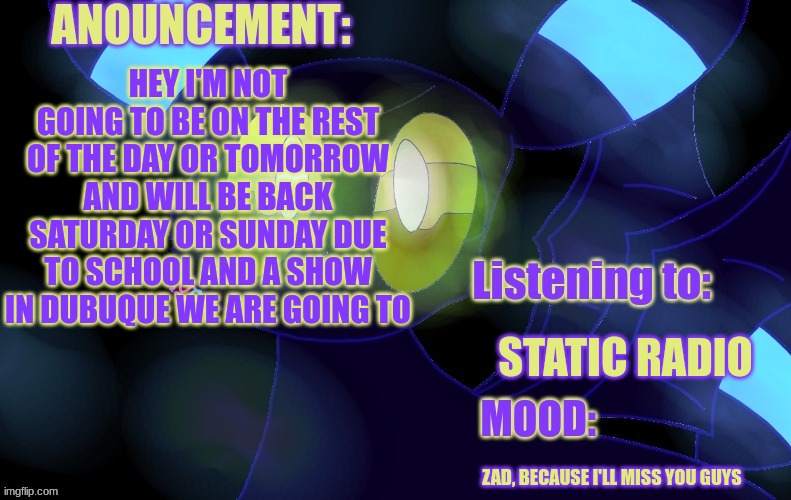 I'm on leave till Saturday or Sunday, so untill then goodbye | HEY I'M NOT GOING TO BE ON THE REST OF THE DAY OR TOMORROW AND WILL BE BACK SATURDAY OR SUNDAY DUE TO SCHOOL AND A SHOW IN DUBUQUE WE ARE GOING TO; STATIC RADIO; ZAD, BECAUSE I'LL MISS YOU GUYS | image tagged in new a lemonade_cue-173 announcement template | made w/ Imgflip meme maker