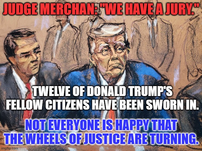 Expect Trump's, his surrogates and bot's attacks to increase in frequency and force. | JUDGE MERCHAN: "WE HAVE A JURY."; TWELVE OF DONALD TRUMP'S FELLOW CITIZENS HAVE BEEN SWORN IN. NOT EVERYONE IS HAPPY THAT THE WHEELS OF JUSTICE ARE TURNING. | image tagged in politics | made w/ Imgflip meme maker