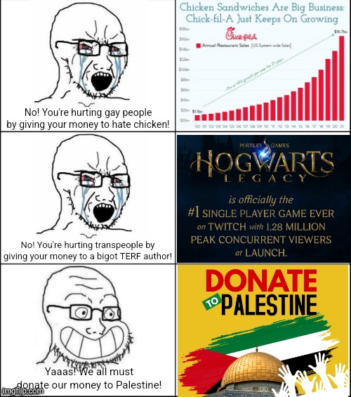 Buying chicken and video games hurts LGBT people but donating to an Islamic theocracy is perfectly OK | No! You're hurting gay people by giving your money to hate chicken! No! You're hurting transpeople by giving your money to a bigot TERF author! Yaaas! We all must donate our money to Palestine! | image tagged in chick-fil-a,jk rowling,liberal hypocrisy,liberal logic,lgbtq,palestine | made w/ Imgflip meme maker