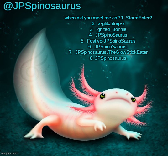 JPSpinosaurus's axolotl announcement temp | when did you meet me as? 1. StormEater2
2.  x-glitchtrap-x
3.  Ignited_Bonnie
4.  JPSpinoSaurus
5.  Festive-JPSpinoSaurus
6.  JPSpinoSaurus.
7.  JPSpinosaurus.TheGlowStickEater
 8. JPSpinosaurus. | image tagged in jpspinosaurus's axolotl announcement temp | made w/ Imgflip meme maker