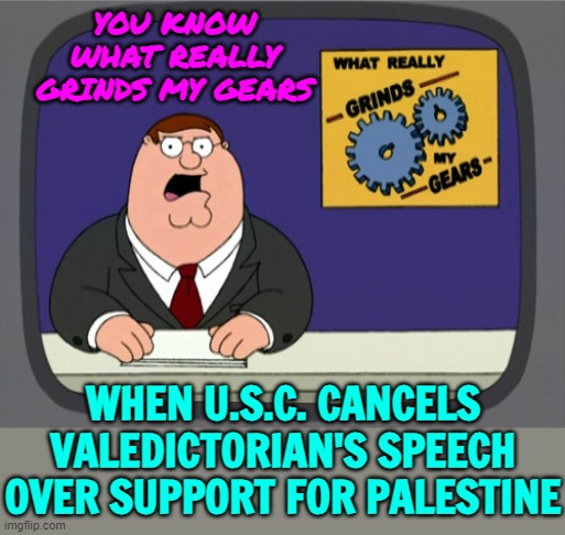Backlash As USC Cancels Valedictorian's Speech Over Support For Palestine | YOU KNOW WHAT REALLY GRINDS MY GEARS; WHEN U.S.C. CANCELS VALEDICTORIAN'S SPEECH OVER SUPPORT FOR PALESTINE | image tagged in memes,peter griffin news,palestine,free speech,freedom of speech,scumbag america | made w/ Imgflip meme maker