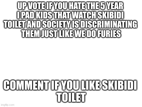 no title | UP VOTE IF YOU HATE THE 5 YEAR 
I PAD KIDS THAT WATCH SKIBIDI 
TOILET AND SOCIETY IS DISCRIMINATING 
THEM JUST LIKE WE DO FURIES; COMMENT IF YOU LIKE SKIBIDI 
TOILET | image tagged in blank white template,skibidi toilet,hate | made w/ Imgflip meme maker