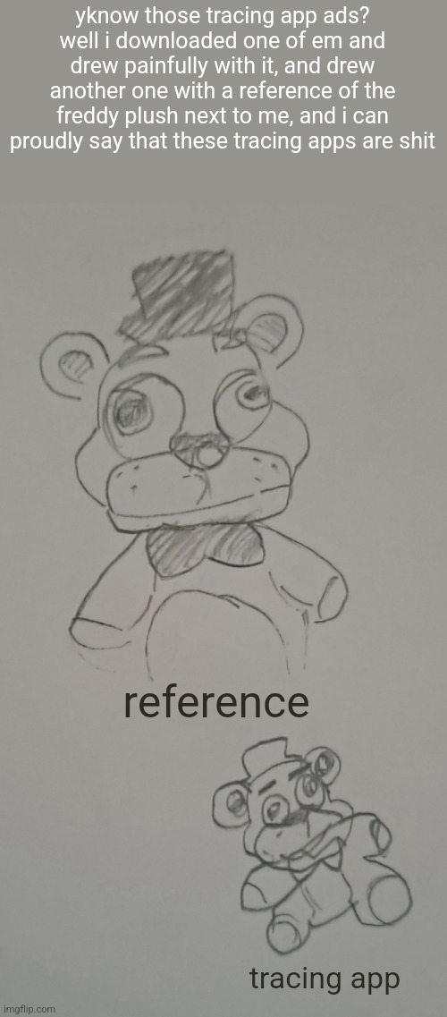 yknow those tracing app ads? well i downloaded one of em and drew painfully with it, and drew another one with a reference of the freddy plush next to me, and i can proudly say that these tracing apps are shit; reference; tracing app | made w/ Imgflip meme maker