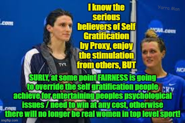Psychological issues and the will to win at any cost in sport. | I know the serious believers of Self Gratification by Proxy, enjoy the stimulation from others, BUT; Yarra Man; SURLY, at some point FAIRNESS is going to override the self gratification people achieve for entertaining peoples psychological issues / need to win at any cost, otherwise there will no longer be real women in top level sport! | image tagged in freaks,cheats,woke,self gratification by proxy | made w/ Imgflip meme maker