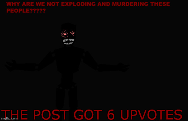 Why are we not exploding and murdering these people??? | THE POST GOT 6 UPVOTES | image tagged in why are we not exploding and murdering these people | made w/ Imgflip meme maker