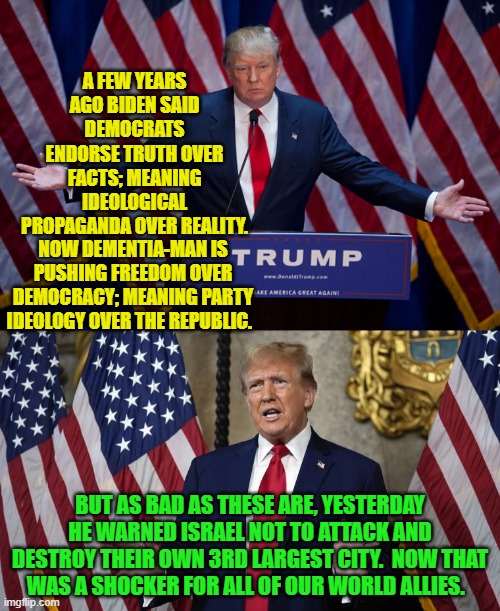 Thanks to Dementia-Joe, uneasy rest all of the head of states around the world. | A FEW YEARS AGO BIDEN SAID DEMOCRATS ENDORSE TRUTH OVER FACTS; MEANING IDEOLOGICAL PROPAGANDA OVER REALITY. NOW DEMENTIA-MAN IS PUSHING FREEDOM OVER DEMOCRACY; MEANING PARTY IDEOLOGY OVER THE REPUBLIC. BUT AS BAD AS THESE ARE, YESTERDAY HE WARNED ISRAEL NOT TO ATTACK AND DESTROY THEIR OWN 3RD LARGEST CITY.  NOW THAT WAS A SHOCKER FOR ALL OF OUR WORLD ALLIES. | image tagged in donald trump | made w/ Imgflip meme maker