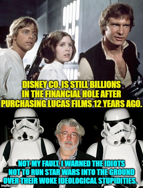 Lucas did not take their money and run; he took their money and laughed. | DISNEY CO. IS STILL BILLIONS IN THE FINANCIAL HOLE AFTER PURCHASING LUCAS FILMS 12 YEARS AGO. NOT MY FAULT, I WARNED THE IDIOTS NOT TO RUN STAR WARS INTO THE GROUND OVER THEIR WOKE IDEOLOGICAL STUPIDITIES. | image tagged in yep | made w/ Imgflip meme maker