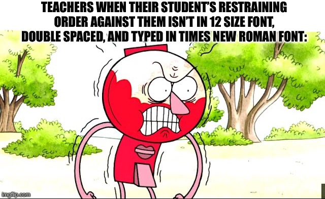 TEACHERS WHEN THEIR STUDENT’S RESTRAINING ORDER AGAINST THEM ISN’T IN 12 SIZE FONT, DOUBLE SPACED, AND TYPED IN TIMES NEW ROMAN FONT: | image tagged in benson,regular show,restraining order,teacher,angry | made w/ Imgflip meme maker