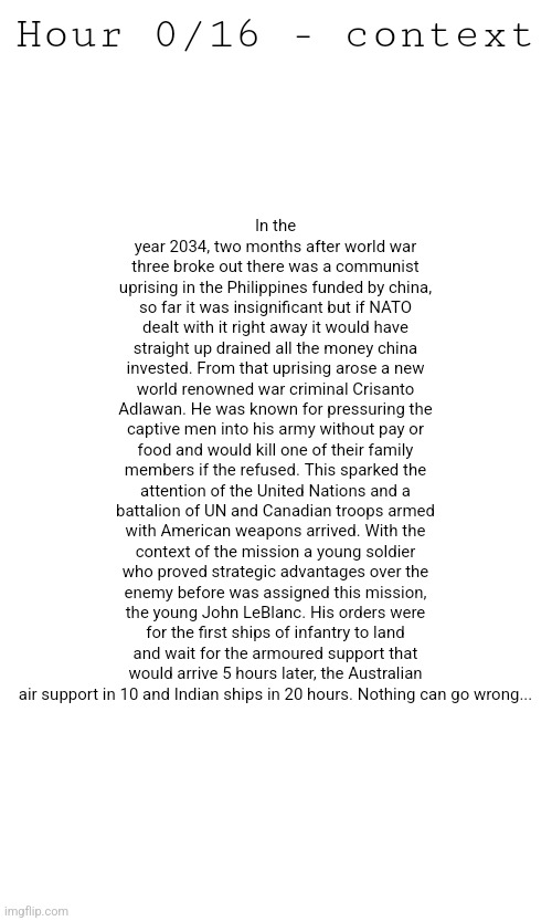 Here you go Iris, this is what I was talking about | In the year 2034, two months after world war three broke out there was a communist uprising in the Philippines funded by china, so far it was insignificant but if NATO dealt with it right away it would have straight up drained all the money china invested. From that uprising arose a new world renowned war criminal Crisanto Adlawan. He was known for pressuring the captive men into his army without pay or food and would kill one of their family members if the refused. This sparked the attention of the United Nations and a battalion of UN and Canadian troops armed with American weapons arrived. With the context of the mission a young soldier who proved strategic advantages over the enemy before was assigned this mission, the young John LeBlanc. His orders were for the first ships of infantry to land and wait for the armoured support that would arrive 5 hours later, the Australian air support in 10 and Indian ships in 20 hours. Nothing can go wrong... Hour 0/16 - context | made w/ Imgflip meme maker