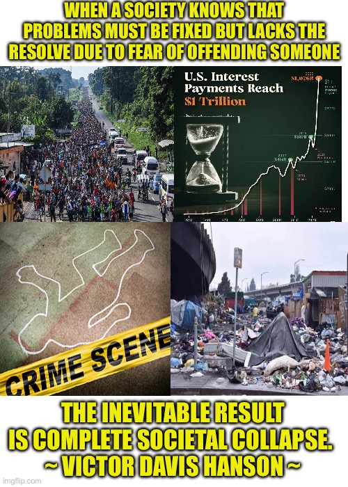 Observing things in the USA today is like watching a very slow train wreck | WHEN A SOCIETY KNOWS THAT PROBLEMS MUST BE FIXED BUT LACKS THE RESOLVE DUE TO FEAR OF OFFENDING SOMEONE; THE INEVITABLE RESULT IS COMPLETE SOCIETAL COLLAPSE. 
~ VICTOR DAVIS HANSON ~ | image tagged in blank | made w/ Imgflip meme maker
