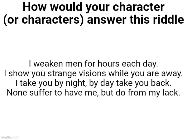 Sex is the joke answer but now everyone's commenting it like it's the real answer | How would your character (or characters) answer this riddle; I weaken men for hours each day.
I show you strange visions while you are away.
I take you by night, by day take you back.
None suffer to have me, but do from my lack. Funny answer: sex. Seriously, think about it. Also here's where I found this https://youtube.com/shorts/Eiq7btj2zOw?si=R5KbyUdW44ik6Jjh | made w/ Imgflip meme maker