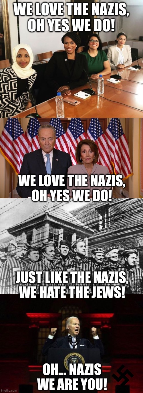 Democrat and Liberal Theme Song! | WE LOVE THE NAZIS,
OH YES WE DO! WE LOVE THE NAZIS,
OH YES WE DO! JUST LIKE THE NAZIS,
WE HATE THE JEWS! OH… NAZIS WE ARE YOU! | image tagged in the squad,chuck and nancy,concentration camp,biden speech,antisemitism,democrats | made w/ Imgflip meme maker