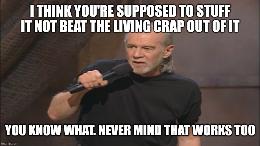 George Carlin politicians suck | I THINK YOU'RE SUPPOSED TO STUFF IT NOT BEAT THE LIVING CRAP OUT OF IT YOU KNOW WHAT. NEVER MIND THAT WORKS TOO | image tagged in george carlin politicians suck | made w/ Imgflip meme maker