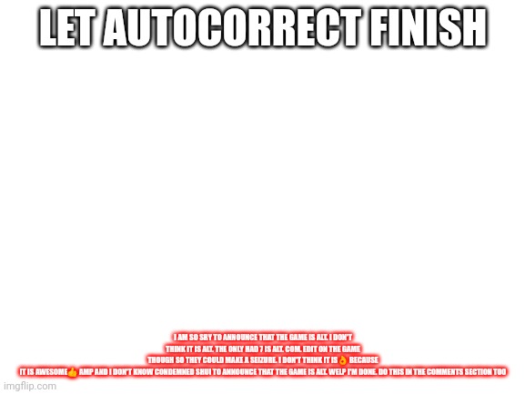 Blank White Template | LET AUTOCORRECT FINISH; I AM SO SRY TO ANNOUNCE THAT THE GAME IS ALT. I DON'T THINK IT IS ALT. THE ONLY HAD 7 IS ALT. COM. EDIT ON THE GAME THOUGH SO THEY COULD MAKE A SEIZURE. I DON'T THINK IT IS👌 BECAUSE IT IS AWESOME👍 AMP AND I DON'T KNOW CONDEMNED SHUI TO ANNOUNCE THAT THE GAME IS ALT. WELP I'M DONE. DO THIS IN THE COMMENTS SECTION TOO | image tagged in blank white template | made w/ Imgflip meme maker