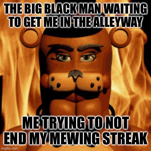Gotta keep mewing FOR THE MOTHERLAND | THE BIG BLACK MAN WAITING TO GET ME IN THE ALLEYWAY; ME TRYING TO NOT END MY MEWING STREAK | image tagged in the streak mustn t end | made w/ Imgflip meme maker