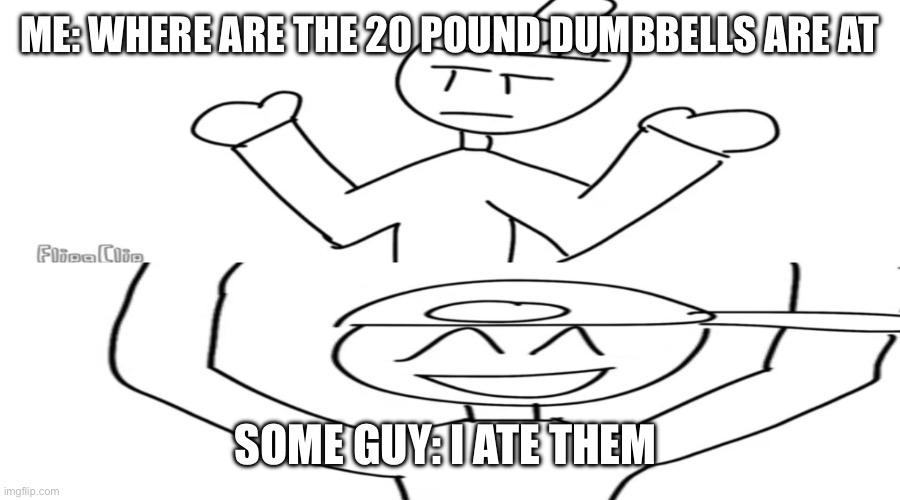 Max show meme | ME: WHERE ARE THE 20 POUND DUMBBELLS ARE AT; SOME GUY: I ATE THEM | image tagged in max show meme | made w/ Imgflip meme maker