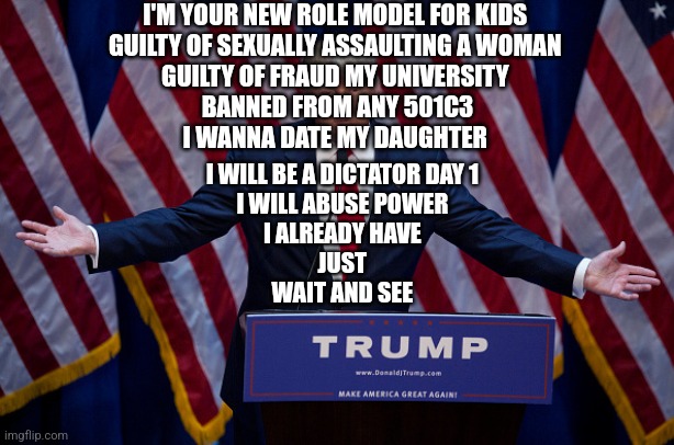 Role model for kids | I'M YOUR NEW ROLE MODEL FOR KIDS 
GUILTY OF SEXUALLY ASSAULTING A WOMAN 
GUILTY OF FRAUD MY UNIVERSITY 
BANNED FROM ANY 501C3
I WANNA DATE MY DAUGHTER; I WILL BE A DICTATOR DAY 1 
I WILL ABUSE POWER 
I ALREADY HAVE 
JUST 
WAIT AND SEE | image tagged in donald trump | made w/ Imgflip meme maker