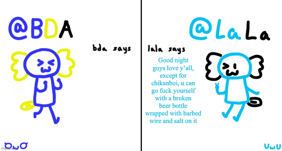 bda and lala announcment temp | Good night guys love y’all, except for chikanboi, u can go fuck yourself with a broken beer bottle wrapped with barbed wire and salt on it | image tagged in bda and lala announcment temp | made w/ Imgflip meme maker