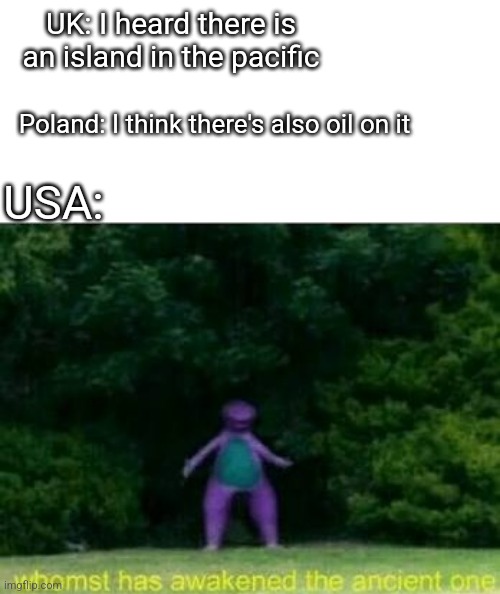 Whomst has awakened the ancient one | UK: I heard there is an island in the pacific; Poland: I think there's also oil on it; USA: | image tagged in whomst has awakened the ancient one | made w/ Imgflip meme maker