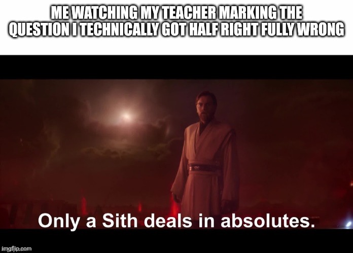 teachers | ME WATCHING MY TEACHER MARKING THE QUESTION I TECHNICALLY GOT HALF RIGHT FULLY WRONG | image tagged in only a sith deals in absolutes | made w/ Imgflip meme maker