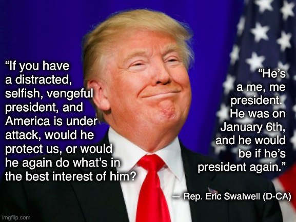 Trump Smile | “He’s a me, me president. 
He was on January 6th, and he would be if he’s president again.”; “If you have a distracted, selfish, vengeful president, and 
America is under 
attack, would he 
protect us, or would 
he again do what’s in the best interest of him? — Rep. Eric Swalwell (D-CA) | image tagged in trump smile | made w/ Imgflip meme maker