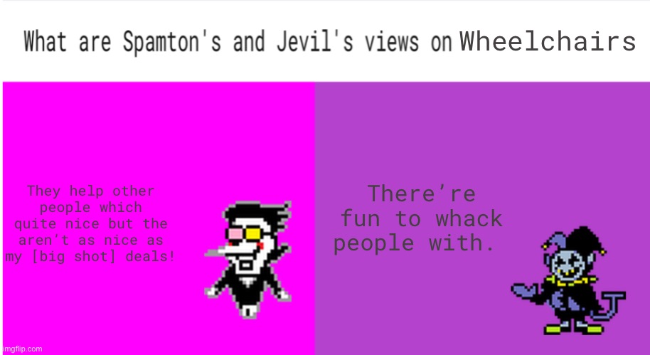 Hehehehehaha | Wheelchairs; They help other people which quite nice but the aren’t as nice as my [big shot] deals! There’re fun to whack people with. | image tagged in spamton jevil views on stuff | made w/ Imgflip meme maker