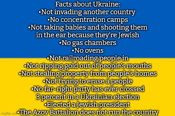 Ukraine is not Nazi Germany. | Facts about Ukraine:
•Not invading another country 
•No concentration camps
•Not taking babies and shooting them
in the ear because they’re Jewish
•No gas chambers
•No ovens
•Not railroading people in
•Not ripping gold out of people’s mouths
•Not stealing property from people's homes
•Not trying to erase a people
•No far-right party has ever crossed
3 percent in a Ukrainian election
•Elected a Jewish president 
•The Azov Battalion does not run the country | image tagged in flag,antifa,self defense,pacific | made w/ Imgflip meme maker