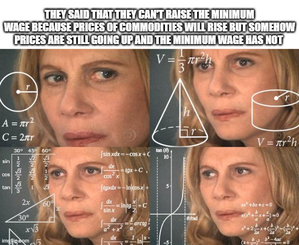Calculating meme | THEY SAID THAT THEY CAN'T RAISE THE MINIMUM WAGE BECAUSE PRICES OF COMMODITIES WILL RISE BUT SOMEHOW PRICES ARE STILL GOING UP AND THE MINIMUM WAGE HAS NOT | image tagged in calculating meme | made w/ Imgflip meme maker