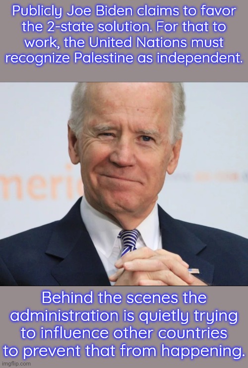 As a member of the Security Council the U.S. has a veto, but doesn't want to stab Palestine in the back so blatantly. | Publicly Joe Biden claims to favor
the 2-state solution. For that to
work, the United Nations must
recognize Palestine as independent. Behind the scenes the administration is quietly trying to influence other countries to prevent that from happening. | image tagged in joe biden wink,betrayal,middle east,israel,secret,scumbag america | made w/ Imgflip meme maker