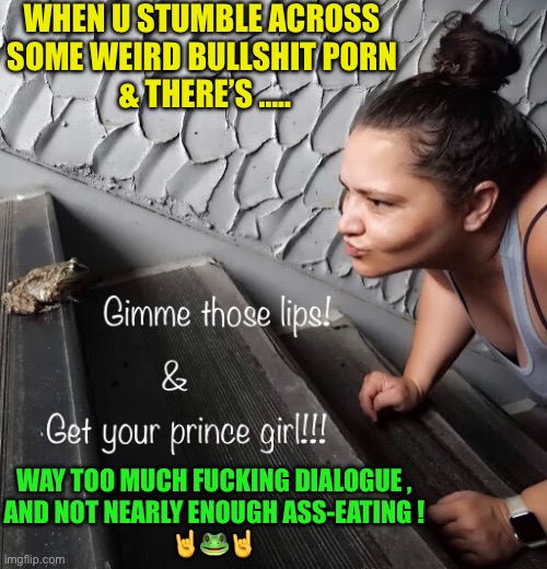 Let The Weirdo Shit Begin … If You’re Feeling Froggy !!! | WHEN U STUMBLE ACROSS 
SOME WEIRD BULLSHIT PORN 
& THERE’S ….. WAY TOO MUCH FUCKING DIALOGUE ,
AND NOT NEARLY ENOUGH ASS-EATING !
🤘🐸🤘 | image tagged in kiss a lot of frogs to find your prince | made w/ Imgflip meme maker