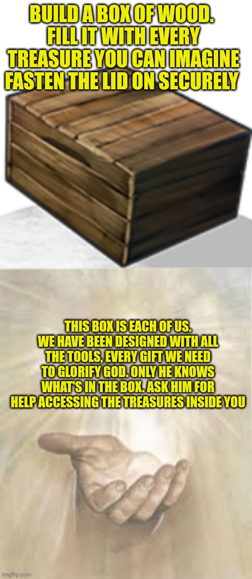 BUILD A BOX OF WOOD. 
FILL IT WITH EVERY TREASURE YOU CAN IMAGINE
FASTEN THE LID ON SECURELY; THIS BOX IS EACH OF US.
WE HAVE BEEN DESIGNED WITH ALL THE TOOLS, EVERY GIFT WE NEED TO GLORIFY GOD. ONLY HE KNOWS WHAT'S IN THE BOX. ASK HIM FOR HELP ACCESSING THE TREASURES INSIDE YOU | image tagged in rust wood box,jesus beckoning | made w/ Imgflip meme maker