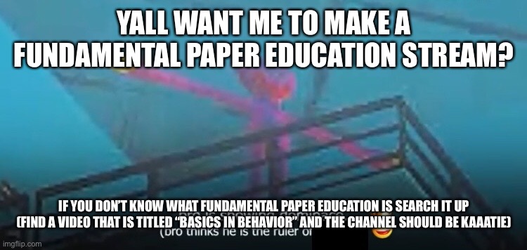 wa | YALL WANT ME TO MAKE A FUNDAMENTAL PAPER EDUCATION STREAM? IF YOU DON’T KNOW WHAT FUNDAMENTAL PAPER EDUCATION IS SEARCH IT UP (FIND A VIDEO THAT IS TITLED “BASICS IN BEHAVIOR” AND THE CHANNEL SHOULD BE KAAATIE) | image tagged in wa | made w/ Imgflip meme maker