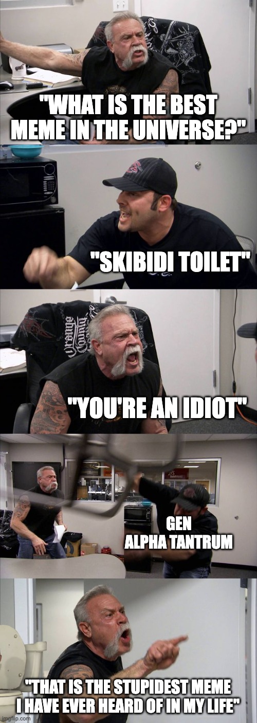 Gen Alpha Chopper Argument | "WHAT IS THE BEST MEME IN THE UNIVERSE?"; "SKIBIDI TOILET"; "YOU'RE AN IDIOT"; GEN ALPHA TANTRUM; "THAT IS THE STUPIDEST MEME I HAVE EVER HEARD OF IN MY LIFE" | image tagged in memes,american chopper argument,relatable,middle school,skibidi toilet,gen alpha | made w/ Imgflip meme maker