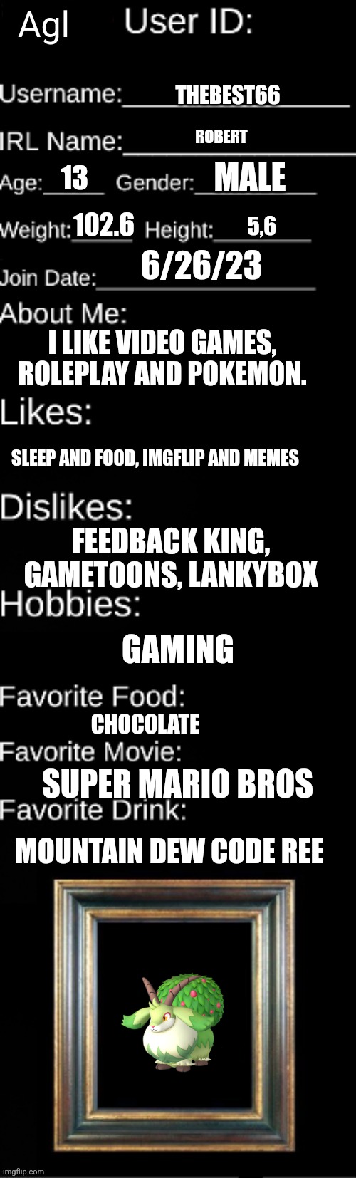 THEBEST66; ROBERT; MALE; 13; 102.6; 5,6; 6/26/23; I LIKE VIDEO GAMES, ROLEPLAY AND POKEMON. SLEEP AND FOOD, IMGFLIP AND MEMES; FEEDBACK KING, GAMETOONS, LANKYBOX; GAMING; CHOCOLATE; SUPER MARIO BROS; MOUNTAIN DEW CODE REE | made w/ Imgflip meme maker