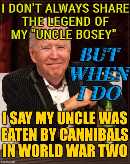 I Don't Always Share The Legend Of My "Uncle Bosey" | I DON'T ALWAYS SHARE
THE LEGEND OF
MY "UNCLE BOSEY"; BUT
WHEN
I DO; I SAY MY UNCLE WAS
EATEN BY CANNIBALS IN WORLD WAR TWO | image tagged in joe biden most interesting man,joe biden,creepy joe biden,joe biden worries,funny memes,world war 2 | made w/ Imgflip meme maker