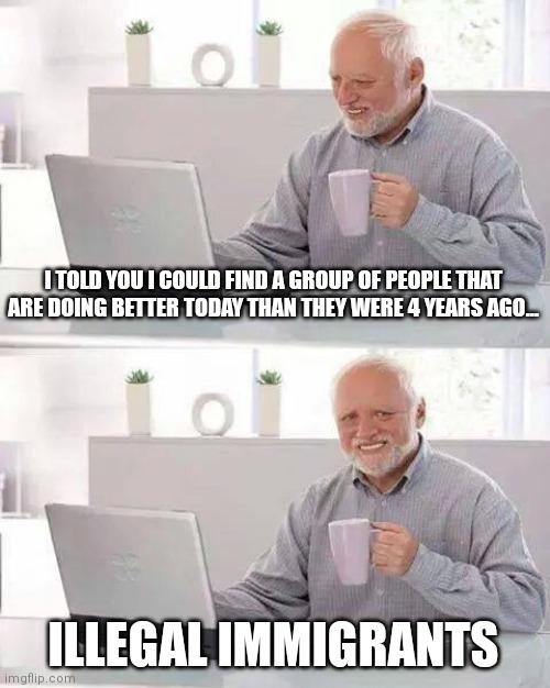 Hide the Pain Harold Meme | I TOLD YOU I COULD FIND A GROUP OF PEOPLE THAT ARE DOING BETTER TODAY THAN THEY WERE 4 YEARS AGO... ILLEGAL IMMIGRANTS | image tagged in memes,hide the pain harold | made w/ Imgflip meme maker
