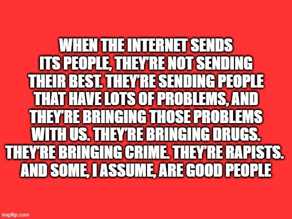 Internet people | WHEN THE INTERNET SENDS ITS PEOPLE, THEY’RE NOT SENDING THEIR BEST. THEY’RE SENDING PEOPLE THAT HAVE LOTS OF PROBLEMS, AND THEY’RE BRINGING THOSE PROBLEMS WITH US. THEY’RE BRINGING DRUGS. THEY’RE BRINGING CRIME. THEY’RE RAPISTS. 
AND SOME, I ASSUME, ARE GOOD PEOPLE | image tagged in internet,trump | made w/ Imgflip meme maker