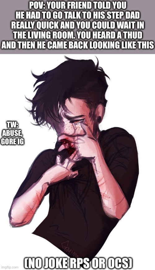 Trigger warning. | POV: YOUR FRIEND TOLD YOU HE HAD TO GO TALK TO HIS STEP DAD REALLY QUICK AND YOU COULD WAIT IN THE LIVING ROOM. YOU HEARD A THUD AND THEN HE CAME BACK LOOKING LIKE THIS; TW: ABUSE, GORE IG; (NO JOKE RPS OR OCS) | image tagged in tw | made w/ Imgflip meme maker