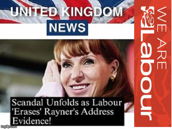 Labour 'Erases' Rayner's Address Evidence? | Burnham; HMS Rayner; Starmer; Lie; Lie; PLAUSIBLE DENIABILITY !!! Taxi for Rayner ? #RR4PM; #RR4PM; 100's more Tax collectors; Higher Taxes Under Labour; We're Coming for You; Labour pledges to clamp down on Tax Dodgers; Higher Taxes under Labour; Rachel Reeves Angela Rayner Bovvered? Higher Taxes under Labour; Risks of voting Labour; * EU Re entry? * Mass Immigration? * Build on Greenbelt? * Rayner as our PM? * Ulez 20 mph fines? * Higher taxes? * UK Flag change? * Muslim takeover? * End of Christianity? * Economic collapse? TRIPLE LOCK' Anneliese Dodds Rwanda plan Quid Pro Quo UK/EU Illegal Migrant Exchange deal; UK not taking its fair share, EU Exchange Deal = People Trafficking !!! Starmer to Betray Britain, #Burden Sharing #Quid Pro Quo #100,000; #Immigration #Starmerout #Labour #wearecorbyn #KeirStarmer #DianeAbbott #McDonnell #cultofcorbyn #labourisdead #labourracism #socialistsunday #nevervotelabour #socialistanyday #Antisemitism #Savile #SavileGate #Paedo #Worboys #GroomingGangs #Paedophile #IllegalImmigration #Immigrants #Invasion #Starmeriswrong #SirSoftie #SirSofty #Blair #Steroids (AKA Keith) Labour Slippery Starmer ABBOTT BACK; Union Jack Flag in election campaign material; Concerns raised by Black, Asian and Minority ethnic (BAME) group & activists; Capt U-Turn; Hunt down Tax Dodgers; Higher tax under Labour; Rayner gone; Labour set for 'Civil War' if/when Angela Rayner is forced to quit? | image tagged in labourisdead,illegal immigration,stop boats rwanda,20 mph ulez khan,rayner tax evasion | made w/ Imgflip meme maker
