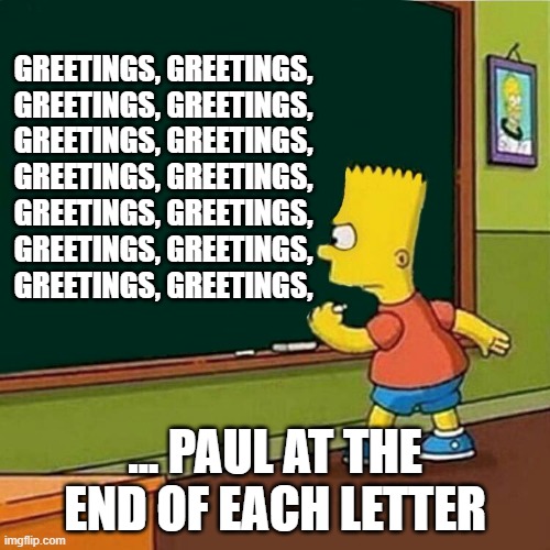 Letters | GREETINGS, GREETINGS,
GREETINGS, GREETINGS,
GREETINGS, GREETINGS,
GREETINGS, GREETINGS,
GREETINGS, GREETINGS,
GREETINGS, GREETINGS,
GREETINGS, GREETINGS, ... PAUL AT THE END OF EACH LETTER | image tagged in bart simpson writing on chalkboard | made w/ Imgflip meme maker