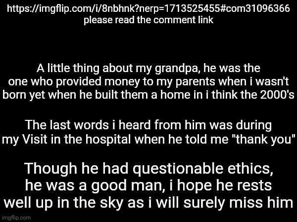 https://imgflip.com/i/8nbhnk?nerp=1713525455#com31096366 please read the comment link; A little thing about my grandpa, he was the one who provided money to my parents when i wasn't born yet when he built them a home in i think the 2000's; The last words i heard from him was during my Visit in the hospital when he told me "thank you"; Though he had questionable ethics, he was a good man, i hope he rests well up in the sky as i will surely miss him | made w/ Imgflip meme maker