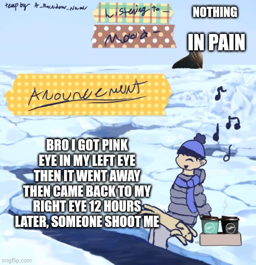 Walrus man’s anouncement temp | NOTHING; IN PAIN; BRO I GOT PINK EYE IN MY LEFT EYE THEN IT WENT AWAY THEN CAME BACK TO MY RIGHT EYE 12 HOURS LATER, SOMEONE SHOOT ME | image tagged in walrus man s anouncement temp | made w/ Imgflip meme maker