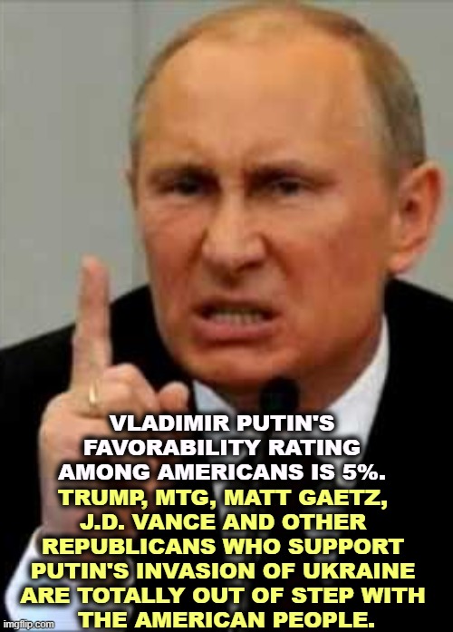Putin, Friend to Trump, Enemy of America | VLADIMIR PUTIN'S FAVORABILITY RATING AMONG AMERICANS IS 5%. TRUMP, MTG, MATT GAETZ, 
J.D. VANCE AND OTHER 
REPUBLICANS WHO SUPPORT 

PUTIN'S INVASION OF UKRAINE 
ARE TOTALLY OUT OF STEP WITH 
THE AMERICAN PEOPLE. | image tagged in putin friend to trump enemy of america,putin,trump,mtg,russia,ukraine | made w/ Imgflip meme maker