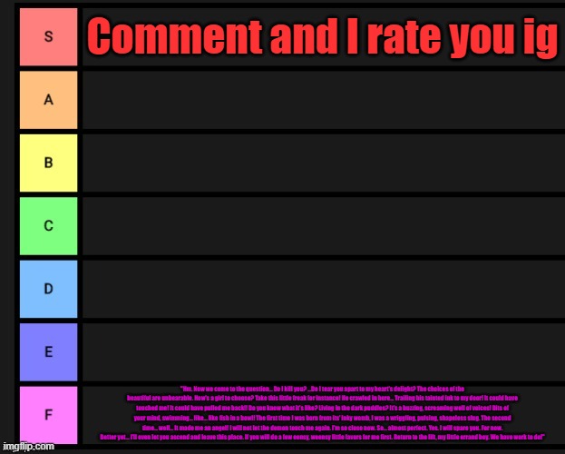 Boredom | Comment and I rate you ig; "Hm. Now we come to the question... Do I kill you? ...Do I tear you apart to my heart's delight? The choices of the beautiful are unbearable. How's a girl to choose? Take this little freak for instance! He crawled in here... Trailing his tainted ink to my door! It could have touched me! It could have pulled me back!! Do you know what it's like? Living in the dark puddles? It's a buzzing, screaming well of voices! Bits of your mind, swimming... like... like fish in a bowl! The first time I was born from its' inky womb, I was a wriggling, pulsing, shapeless slug. The second time... well... It made me an angel! I will not let the demon touch me again. I'm so close now. So... almost perfect. Yes. I will spare you. For now. Better yet... I'll even let you ascend and leave this place. If you will do a few eensy, weensy little favors for me first. Return to the lift, my little errand boy. We have work to do!" | image tagged in tier list | made w/ Imgflip meme maker