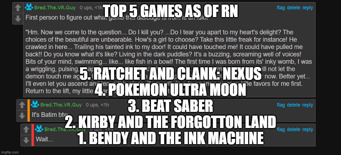 Bred an idiot fr | TOP 5 GAMES AS OF RN; 5. RATCHET AND CLANK: NEXUS
4. POKEMON ULTRA MOON
3. BEAT SABER
2. KIRBY AND THE FORGOTTON LAND
1. BENDY AND THE INK MACHINE | image tagged in bred an idiot fr | made w/ Imgflip meme maker