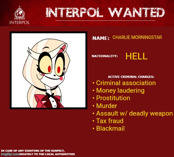 Interpol Wanted Warning | CHARLIE MORNINGSTAR; HELL; • Criminal association
• Money laudering
• Prostitution
• Murder
• Assault w/ deadly weapon
• Tax fraud
• Blackmail | image tagged in interpol wanted warning | made w/ Imgflip meme maker