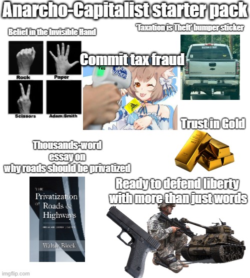 Anarcho-capitalist starter pack | Anarcho-Capitalist starter pack; 'Taxation is Theft' bumper sticker; Belief in the Invisible Hand; Commit tax fraud; Thousands-word essay on why roads should be privatized; Trust in Gold; Ready to defend liberty 
with more than just words | image tagged in starter pack | made w/ Imgflip meme maker