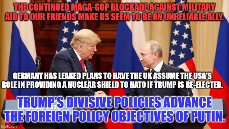 Trump Trusts Russian Intelligence Services over the CIA. | THE CONTINUED MAGA-GOP BLOCKADE AGAINST MILITARY AID TO OUR FRIENDS MAKE US SEEM TO BE AN UNRELIABLE ALLY. GERMANY HAS LEAKED PLANS TO HAVE THE UK ASSUME THE USA'S ROLE IN PROVIDING A NUCLEAR SHIELD TO NATO IF TRUMP IS RE-ELECTED. TRUMP'S DIVISIVE POLICIES ADVANCE THE FOREIGN POLICY OBJECTIVES OF PUTIN. | image tagged in trump and putin summit | made w/ Imgflip meme maker