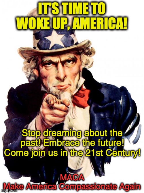 MACA | IT'S TIME TO
WOKE UP, AMERICA! Stop dreaming about the past! Embrace the future!
Come join us in the 21st Century! MACA
Make America Compassionate Again | image tagged in memes,uncle sam,maga,woke | made w/ Imgflip meme maker